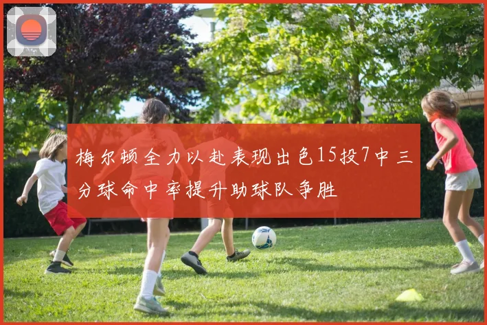 梅尔顿全力以赴表现出色15投7中三分球命中率提升助球队争胜