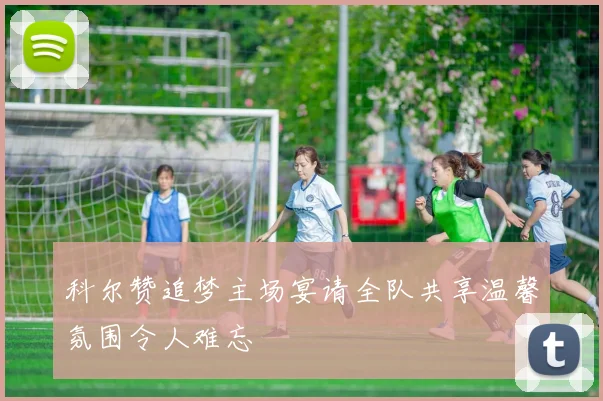 科尔赞追梦主场宴请全队共享温馨氛围令人难忘