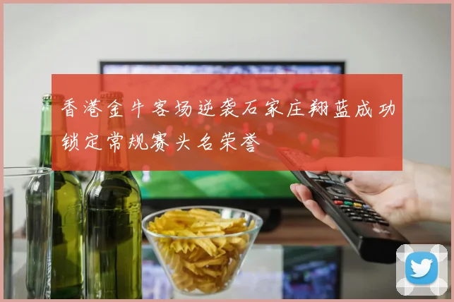 香港金牛客场逆袭石家庄翔蓝成功锁定常规赛头名荣誉