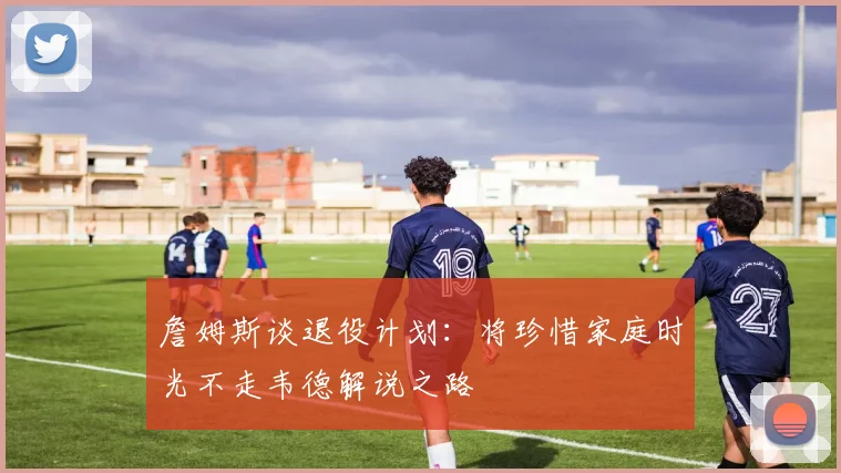 詹姆斯谈退役计划：将珍惜家庭时光不走韦德解说之路