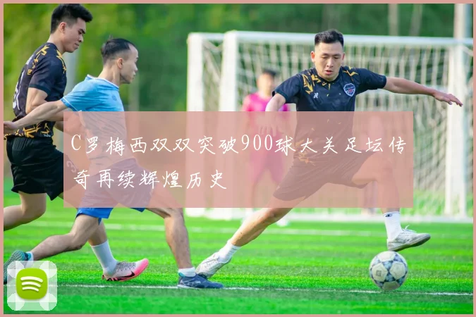 C罗梅西双双突破900球大关足坛传奇再续辉煌历史