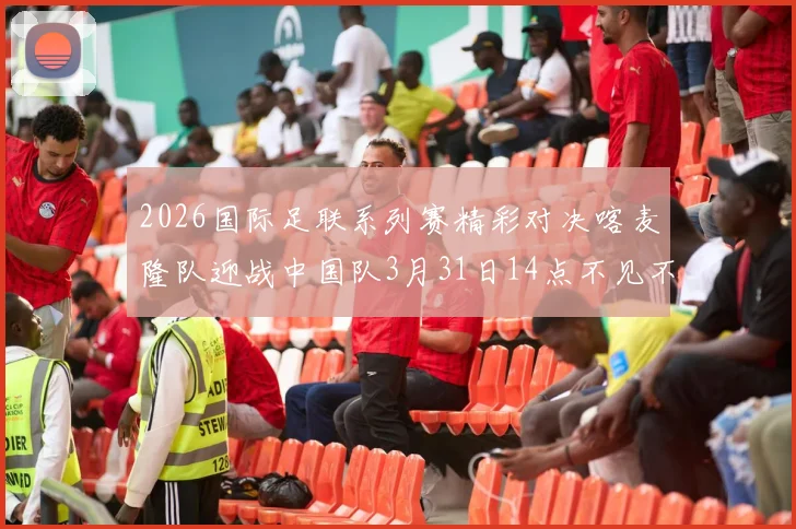 2026国际足联系列赛精彩对决喀麦隆队迎战中国队3月31日14点不见不散