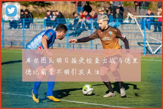 库尔图瓦明日接受检查出战马德里德比前景不明引发关注