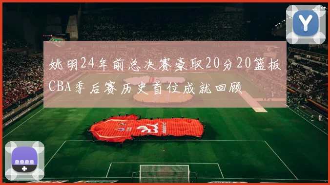 姚明24年前总决赛豪取20分20篮板CBA季后赛历史首位成就回顾