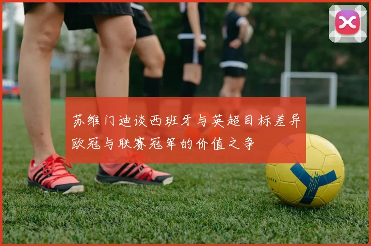 苏维门迪谈西班牙与英超目标差异欧冠与联赛冠军的价值之争
