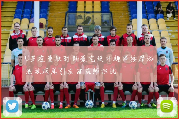 C罗在曼联时期豪宅设计趣事按摩浴池放床尾引发建筑师担忧