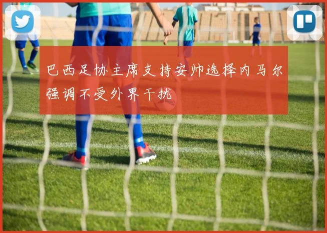 巴西足协主席支持安帅选择内马尔强调不受外界干扰