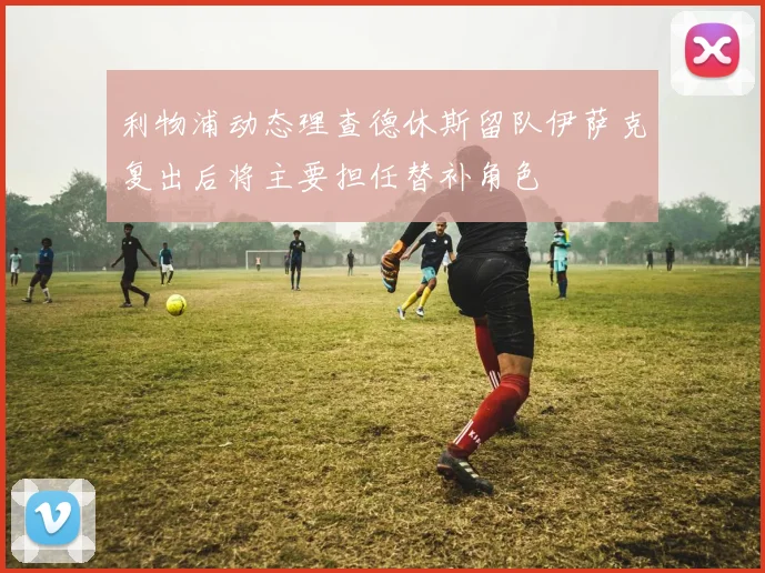 利物浦动态理查德休斯留队伊萨克复出后将主要担任替补角色