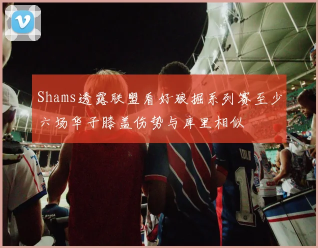 Shams透露联盟看好狼掘系列赛至少六场华子膝盖伤势与库里相似