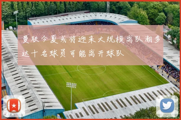 曼联今夏或将迎来大规模离队潮多达十名球员可能离开球队